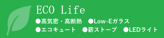 ECO Life ●高気密・高断熱　●Low-Eガラス ●エコキュート　●薪ストープ　●LEDライト