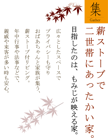 薪ストーブで二世帯にあったかい家。目指したのは、もみじが映える家。 広々としたスペースで プライバシーも守りおばあちゃんと家族が集う、薪ストーブ付リビング。年中行事や法事などで、親戚や来客が多い時も安心。