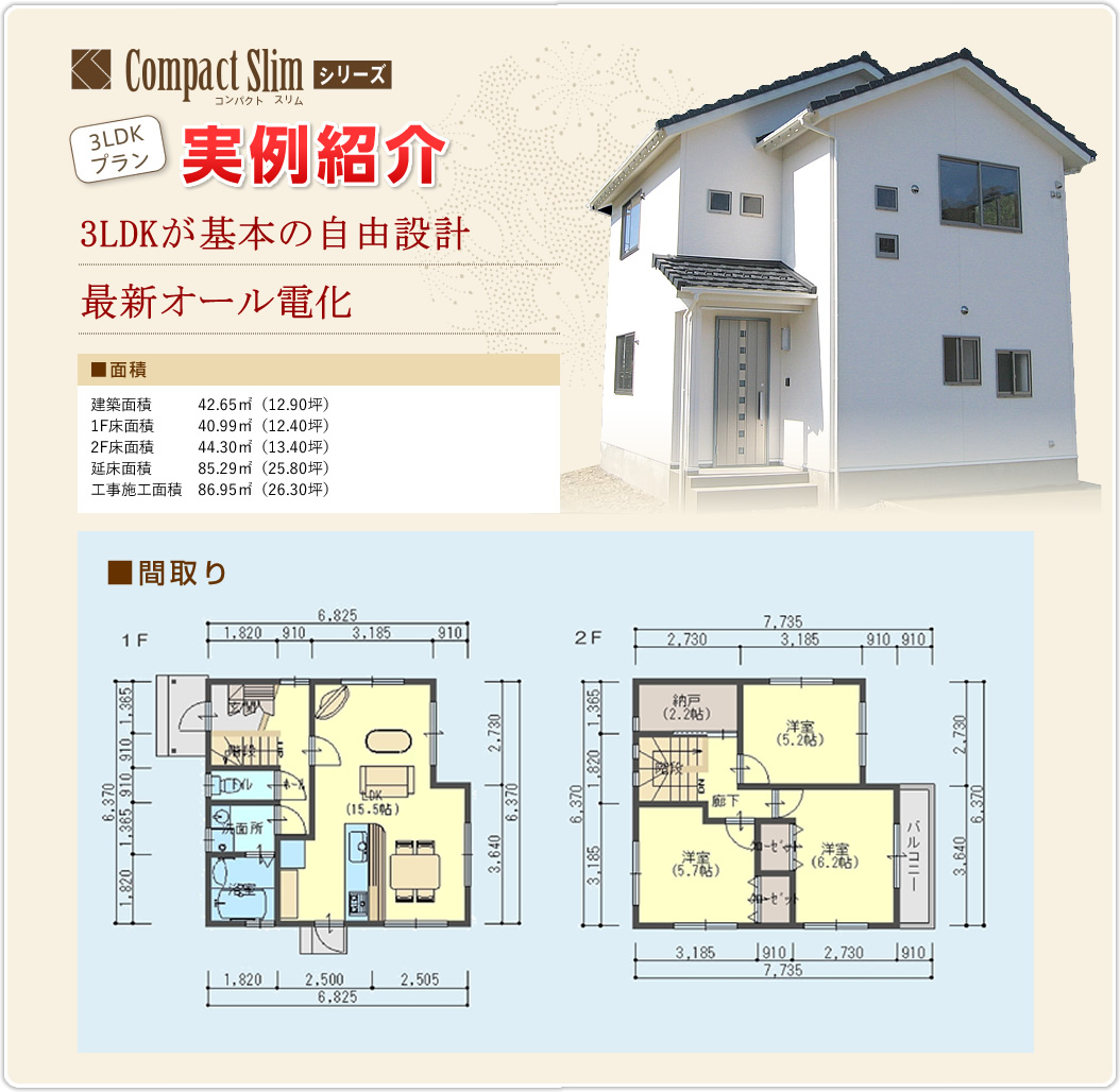 コンパクト　スリム　シリーズ3LDK 実例紹介　3LDKが基本の自由設計　最新オール電化　■面積　建築面積　42.65㎡（12.90坪）　1F床面積　40.99㎡（12.40坪）　2F床面積　44.30㎡（13.40坪）　延床面積　85.29㎡（25.80坪）　工事施工面積　86.95㎡（26.30坪）　■間取り