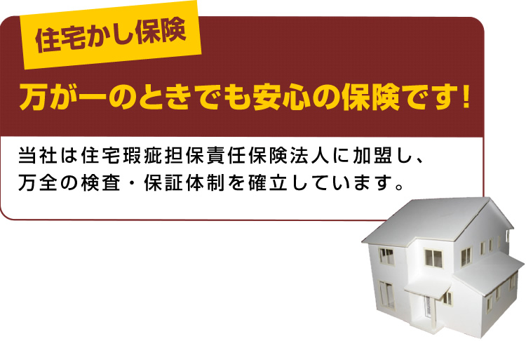 住宅かし保険 万が一のときでも安心の保険です! 当社は住宅瑕疵担保責任保険法人に加盟し、万全の検査・保証体制を確立しています。