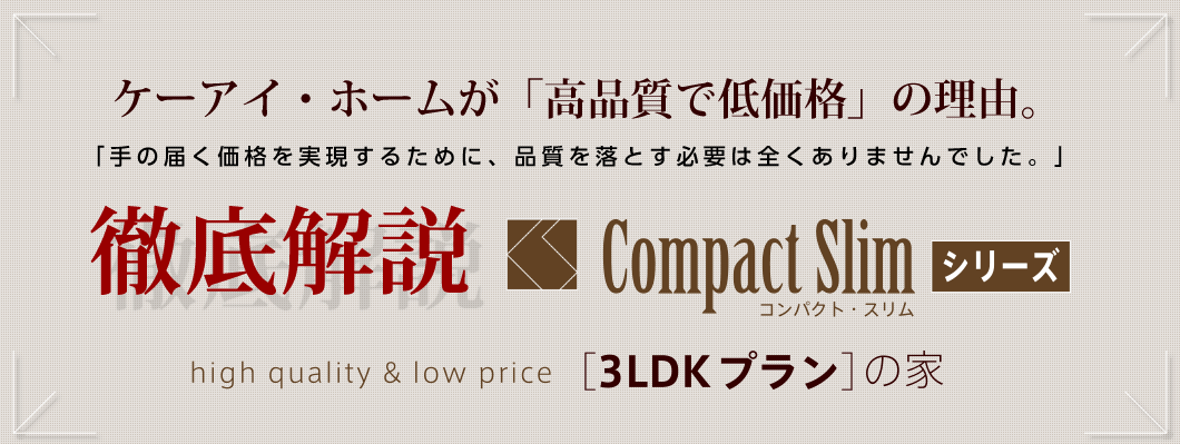 ケーアイ・ホームが「高品質で低価格」の理由。 「手の届く価格を実現するために、品質を落とす必要は全くありませんでした。」 徹底解説 コンパクト・スリムシリーズ 「3LDKプラン」の家