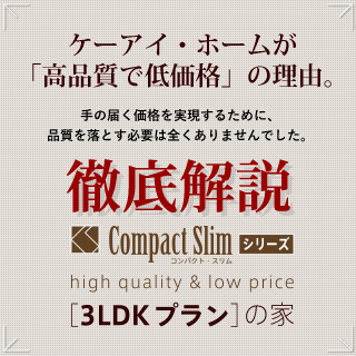 ケーアイ・ホームが「高品質で低価格」の理由。 「手の届く価格を実現するために、品質を落とす必要は全くありませんでした。」 徹底解説 コンパクト・スリムシリーズ 「3LDKプラン」の家